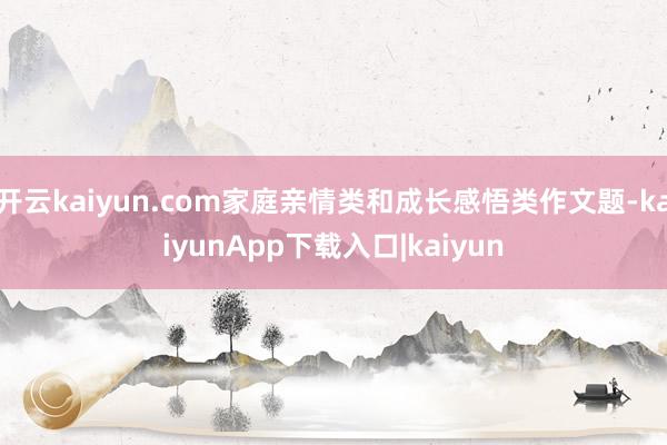 开云kaiyun.com家庭亲情类和成长感悟类作文题-kaiyunApp下载入口|kaiyun