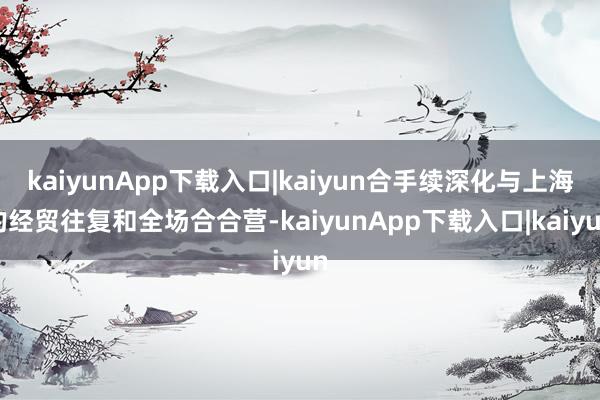 kaiyunApp下载入口|kaiyun合手续深化与上海的经贸往复和全场合合营-kaiyunApp下载入口|kaiyun
