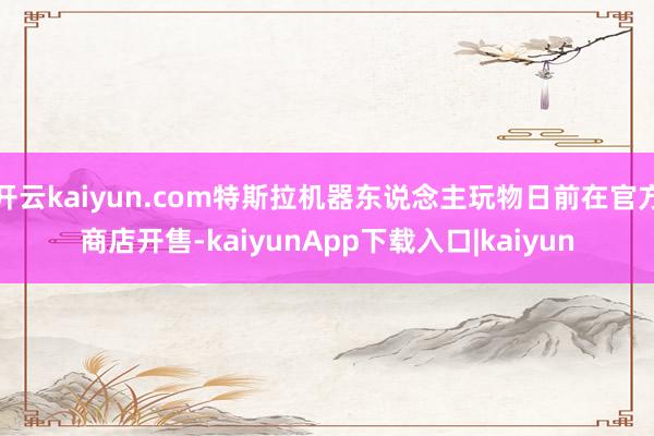 开云kaiyun.com特斯拉机器东说念主玩物日前在官方商店开售-kaiyunApp下载入口|kaiyun