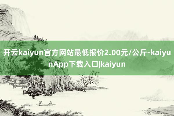 开云kaiyun官方网站最低报价2.00元/公斤-kaiyunApp下载入口|kaiyun