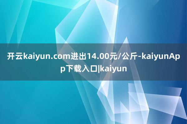 开云kaiyun.com进出14.00元/公斤-kaiyunApp下载入口|kaiyun