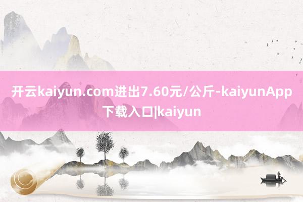 开云kaiyun.com进出7.60元/公斤-kaiyunApp下载入口|kaiyun