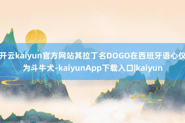 开云kaiyun官方网站其拉丁名DOGO在西班牙语心仪为斗牛犬-kaiyunApp下载入口|kaiyun