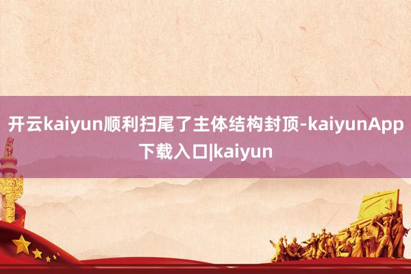 开云kaiyun顺利扫尾了主体结构封顶-kaiyunApp下载入口|kaiyun
