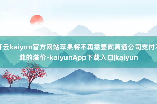 开云kaiyun官方网站苹果将不再需要向高通公司支付不菲的溢价-kaiyunApp下载入口|kaiyun
