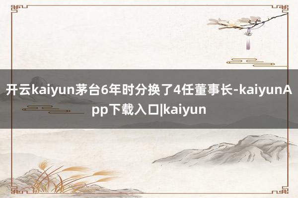 开云kaiyun茅台6年时分换了4任董事长-kaiyunApp下载入口|kaiyun