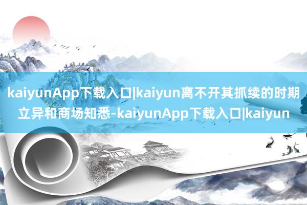 kaiyunApp下载入口|kaiyun离不开其抓续的时期立异和商场知悉-kaiyunApp下载入口|kaiyun