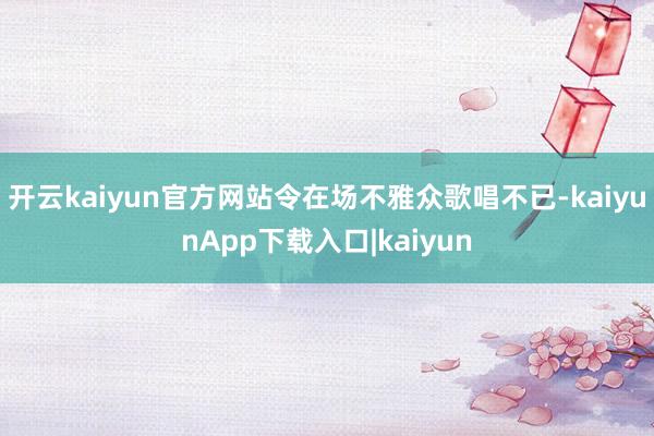 开云kaiyun官方网站令在场不雅众歌唱不已-kaiyunApp下载入口|kaiyun