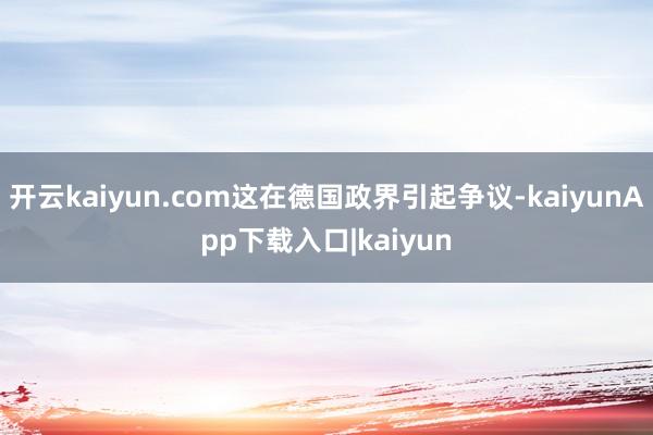 开云kaiyun.com这在德国政界引起争议-kaiyunApp下载入口|kaiyun