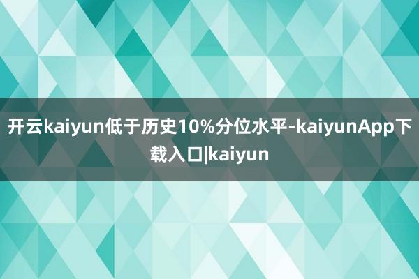 开云kaiyun低于历史10%分位水平-kaiyunApp下载入口|kaiyun