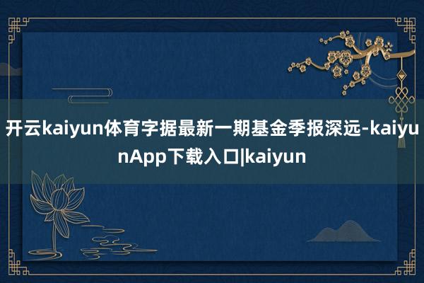 开云kaiyun体育字据最新一期基金季报深远-kaiyunApp下载入口|kaiyun