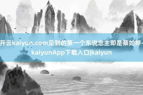 开云kaiyun.com见到的第一个东说念主即是蔡如婷-kaiyunApp下载入口|kaiyun