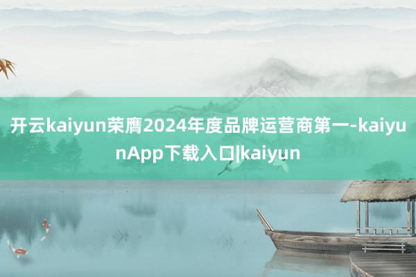 开云kaiyun荣膺2024年度品牌运营商第一-kaiyunApp下载入口|kaiyun
