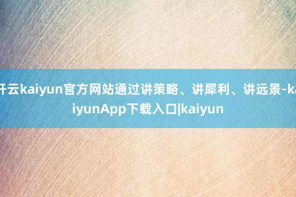 开云kaiyun官方网站通过讲策略、讲犀利、讲远景-kaiyunApp下载入口|kaiyun