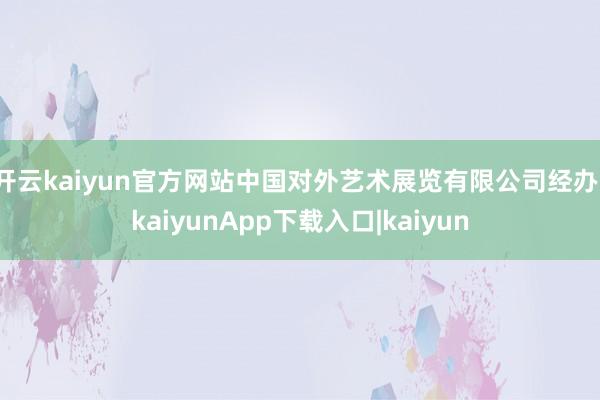 开云kaiyun官方网站中国对外艺术展览有限公司经办-kaiyunApp下载入口|kaiyun