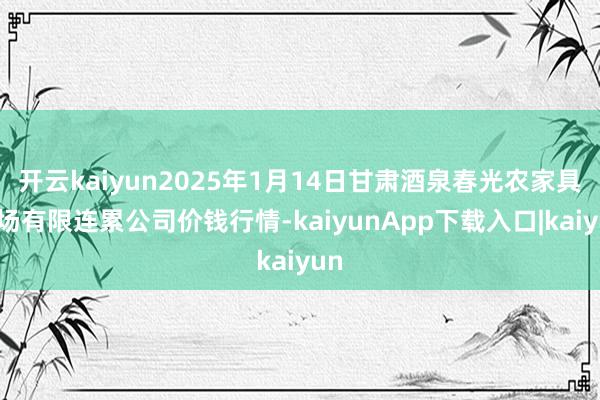 开云kaiyun2025年1月14日甘肃酒泉春光农家具商场有限连累公司价钱行情-kaiyunApp下载入口|kaiyun