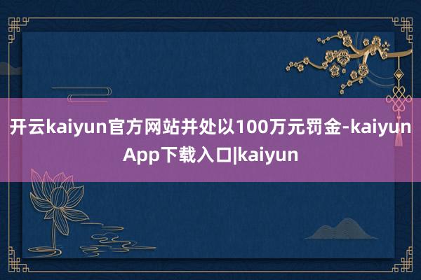 开云kaiyun官方网站并处以100万元罚金-kaiyunApp下载入口|kaiyun