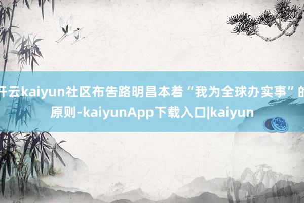 开云kaiyun社区布告路明昌本着“我为全球办实事”的原则-kaiyunApp下载入口|kaiyun