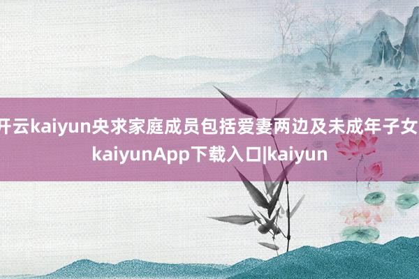 开云kaiyun央求家庭成员包括爱妻两边及未成年子女-kaiyunApp下载入口|kaiyun