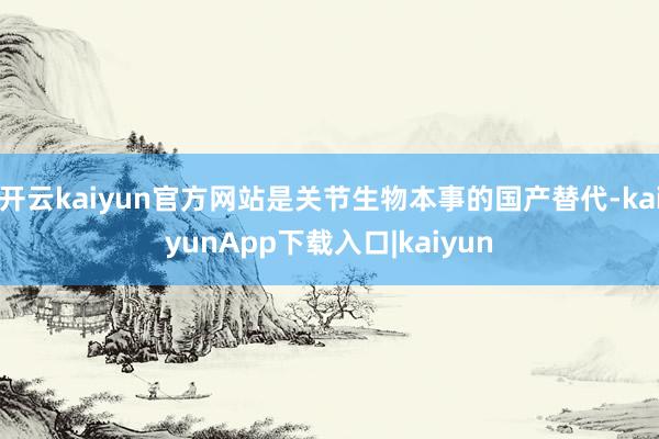 开云kaiyun官方网站是关节生物本事的国产替代-kaiyunApp下载入口|kaiyun