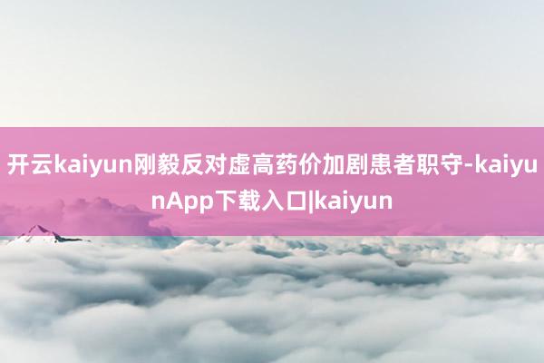 开云kaiyun刚毅反对虚高药价加剧患者职守-kaiyunApp下载入口|kaiyun