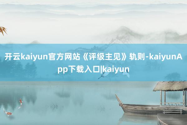 开云kaiyun官方网站　　《评级主见》轨则-kaiyunApp下载入口|kaiyun