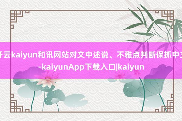 开云kaiyun和讯网站对文中述说、不雅点判断保抓中立-kaiyunApp下载入口|kaiyun