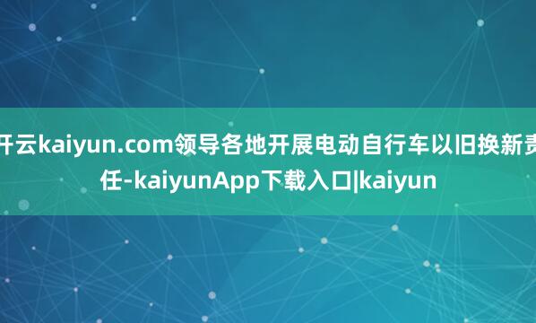 开云kaiyun.com领导各地开展电动自行车以旧换新责任-kaiyunApp下载入口|kaiyun
