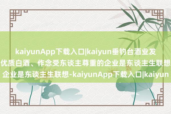 kaiyunApp下载入口|kaiyun垂钓台酒业发表新春祝贺 丁远怀:酿造优质白酒、作念受东谈主尊重的企业是东谈主生联想-kaiyunApp下载入口|kaiyun