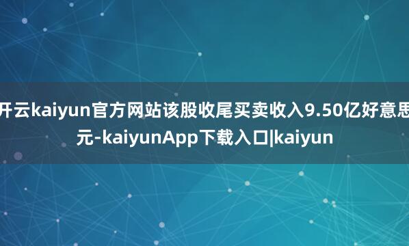 开云kaiyun官方网站该股收尾买卖收入9.50亿好意思元-kaiyunApp下载入口|kaiyun