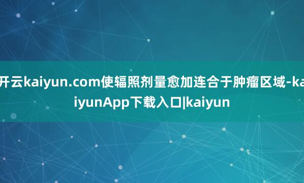 开云kaiyun.com使辐照剂量愈加连合于肿瘤区域-kaiyunApp下载入口|kaiyun