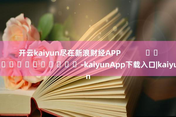 开云kaiyun尽在新浪财经APP            													-kaiyunApp下载入口|kaiyun