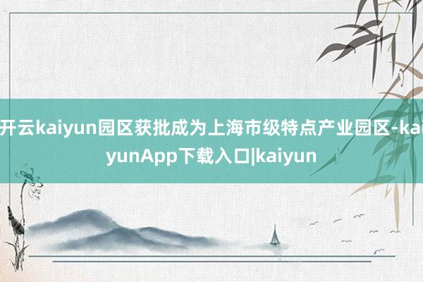 开云kaiyun园区获批成为上海市级特点产业园区-kaiyunApp下载入口|kaiyun
