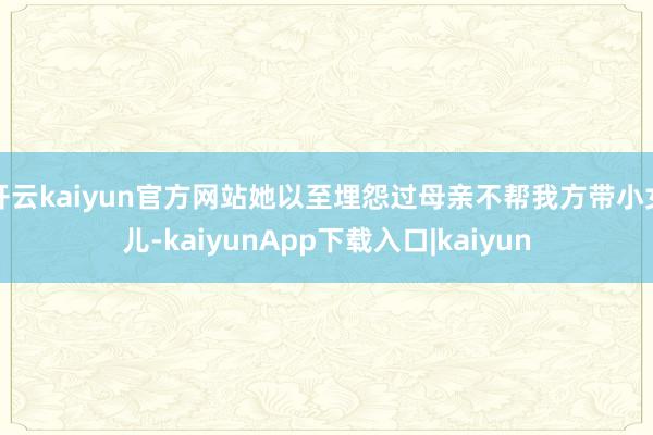 开云kaiyun官方网站她以至埋怨过母亲不帮我方带小女儿-kaiyunApp下载入口|kaiyun