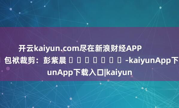 开云kaiyun.com尽在新浪财经APP 包袱裁剪:彭紫晨 -kaiyunApp下载入口|kaiyun