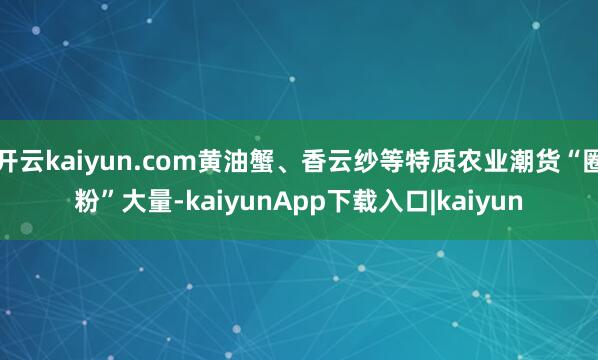 开云kaiyun.com黄油蟹、香云纱等特质农业潮货“圈粉”大量-kaiyunApp下载入口|kaiyun