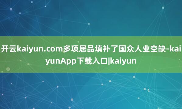 开云kaiyun.com多项居品填补了国众人业空缺-kaiyunApp下载入口|kaiyun