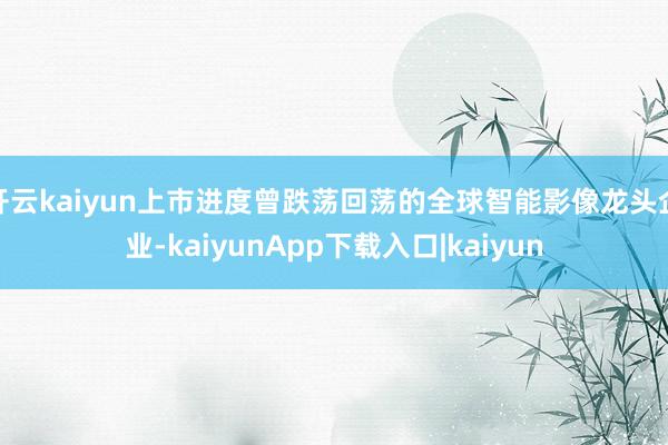 开云kaiyun上市进度曾跌荡回荡的全球智能影像龙头企业-kaiyunApp下载入口|kaiyun