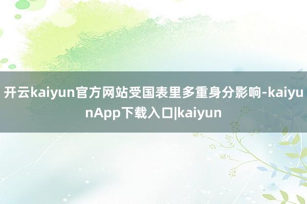 开云kaiyun官方网站受国表里多重身分影响-kaiyunApp下载入口|kaiyun