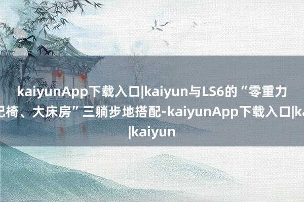 kaiyunApp下载入口|kaiyun与LS6的“零重力、贵妃椅、大床房”三躺步地搭配-kaiyunApp下载入口|kaiyun