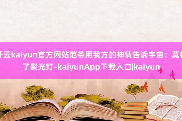 开云kaiyun官方网站范爷用我方的神情告诉宇宙：莫得了聚光灯-kaiyunApp下载入口|kaiyun