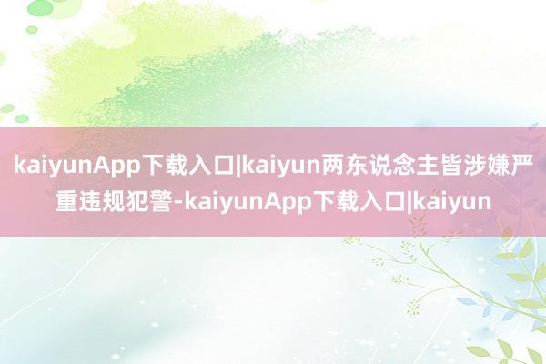kaiyunApp下载入口|kaiyun两东说念主皆涉嫌严重违规犯警-kaiyunApp下载入口|kaiyun