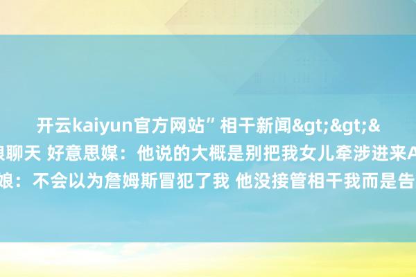 开云kaiyun官方网站”相干新闻>>>詹姆斯&A-史姑娘聊天 好意思媒：他说的大概是别把我女儿牵涉进来A-史姑娘：不会以为詹姆斯冒犯了我 他没接管相干我而是告成对持-kaiyunApp下载入口|kaiyun