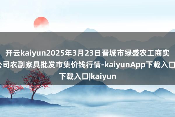 开云kaiyun2025年3月23日晋城市绿盛农工商实业有限公司农副家具批发市集价钱行情-kaiyunApp下载入口|kaiyun