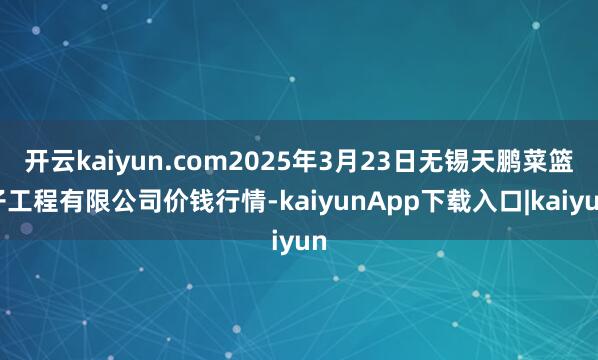 开云kaiyun.com2025年3月23日无锡天鹏菜篮子工程有限公司价钱行情-kaiyunApp下载入口|kaiyun