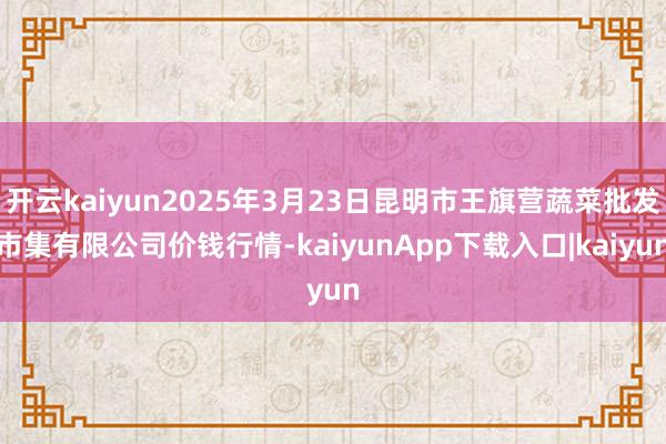开云kaiyun2025年3月23日昆明市王旗营蔬菜批发市集有限公司价钱行情-kaiyunApp下载入口|kaiyun