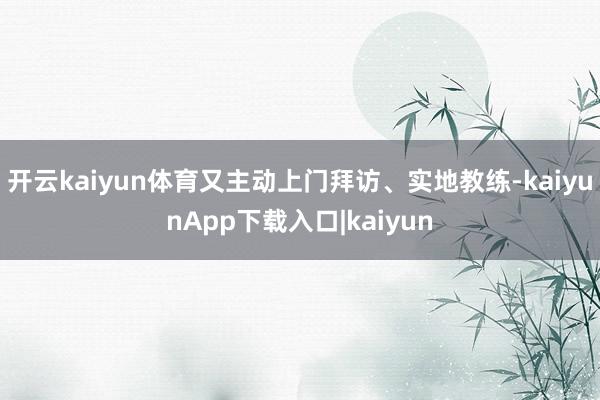 开云kaiyun体育又主动上门拜访、实地教练-kaiyunApp下载入口|kaiyun
