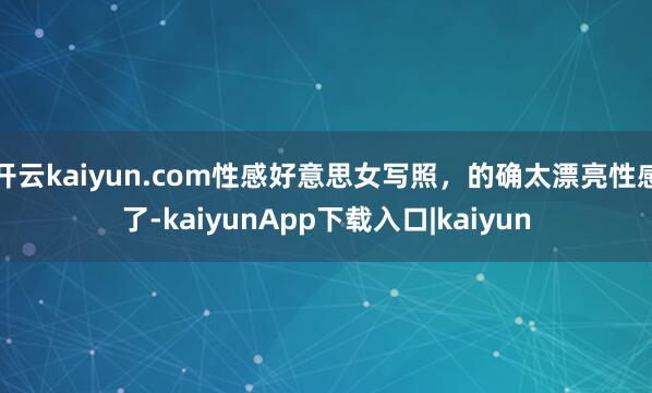 开云kaiyun.com性感好意思女写照，的确太漂亮性感了-kaiyunApp下载入口|kaiyun