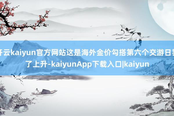 开云kaiyun官方网站这是海外金价勾搭第六个交游日罢了上升-kaiyunApp下载入口|kaiyun