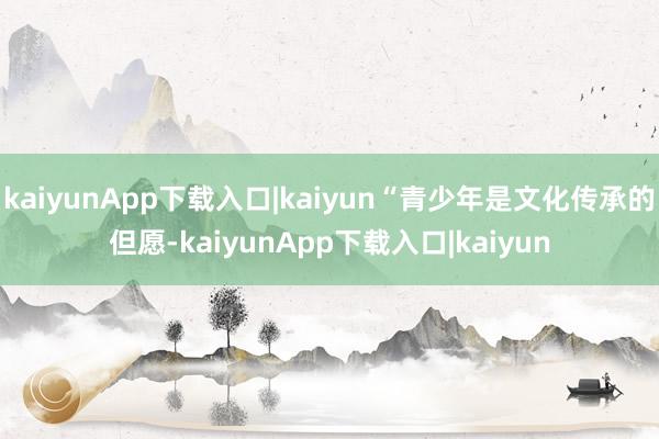 kaiyunApp下载入口|kaiyun“青少年是文化传承的但愿-kaiyunApp下载入口|kaiyun